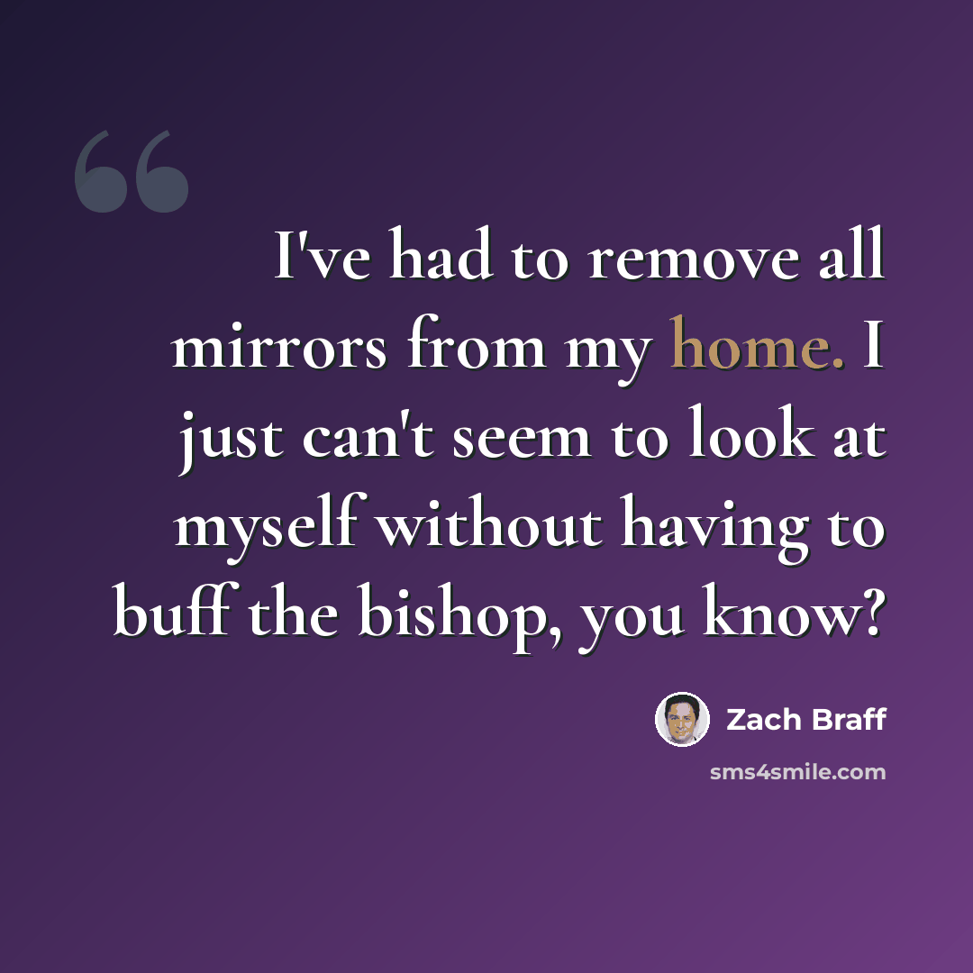 “I've had to remove all mirrors from my home. I just can't seem to look at myself without having to buff the bishop, you know?” quote by Zach Braff