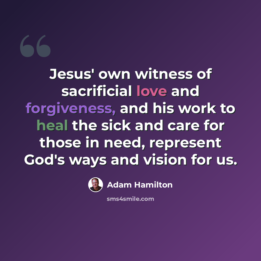 “Jesus' own witness of sacrificial love and forgiveness, and his work to heal the sick and care for those in need, represent God's ways and vision for us.” quote by Adam Hamilton