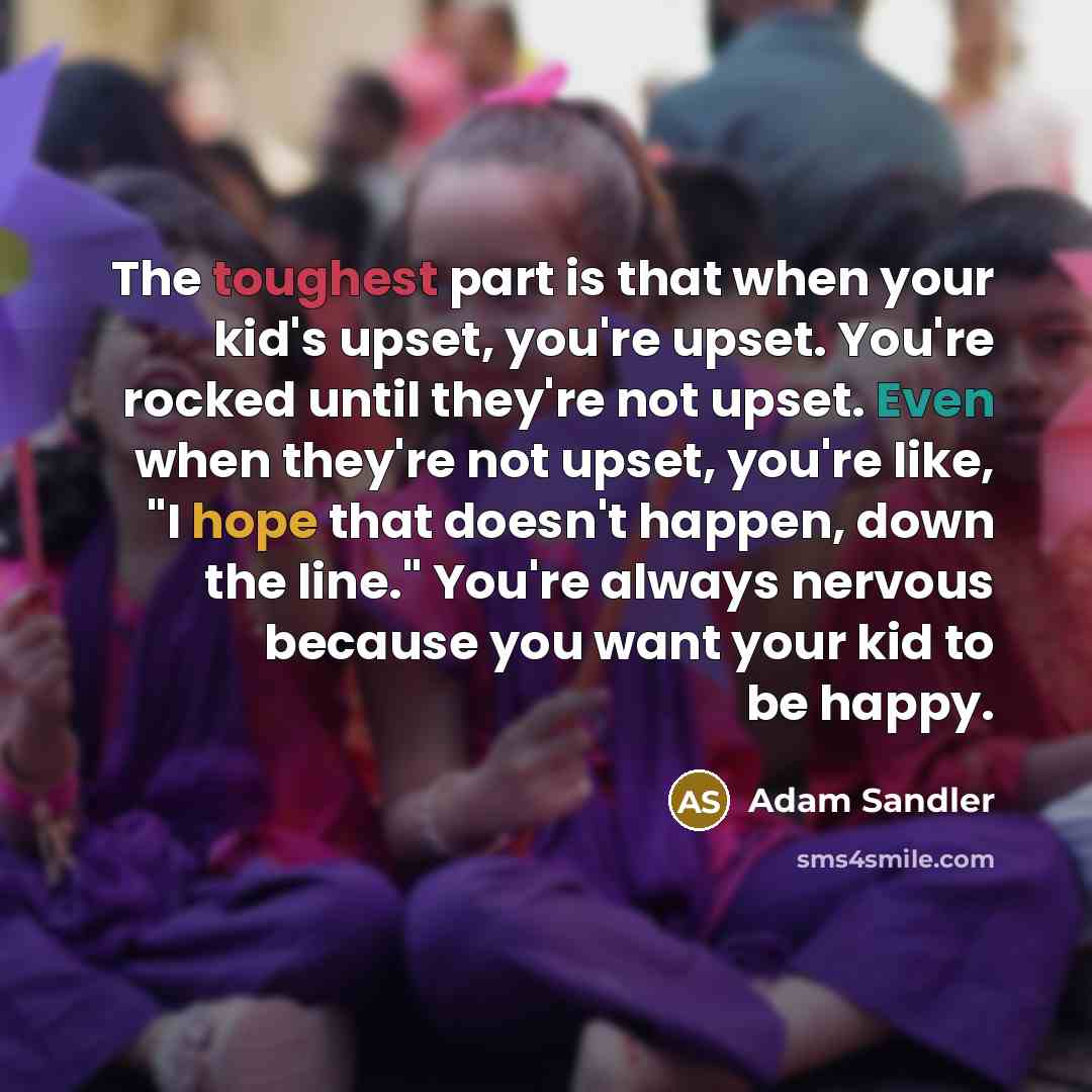 “The toughest part is that when your kid's upset, you're upset. You're rocked until they're not upset. Even when they're not upset, you're like, "I hope that doesn't happen, down the line." You're always nervous because you want your kid to be happy.” quote by Adam Sandler
