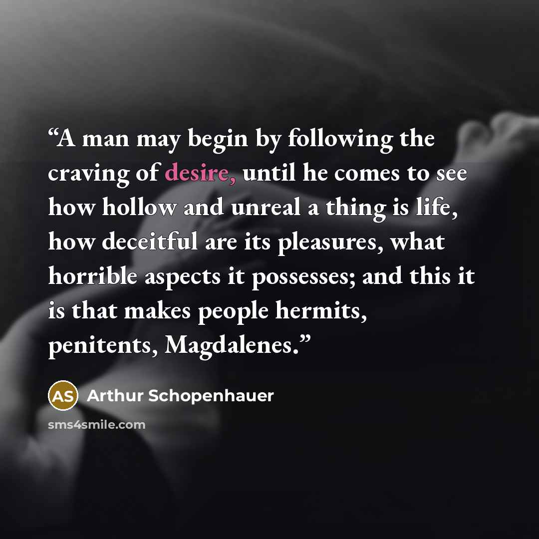 “A man may begin by following the craving of desire, until he comes to see how hollow and unreal a thing is life, how deceitful are its pleasures, what horrible aspects it possesses; and this it is that makes people hermits, penitents, Magdalenes.” quote by Arthur Schopenhauer