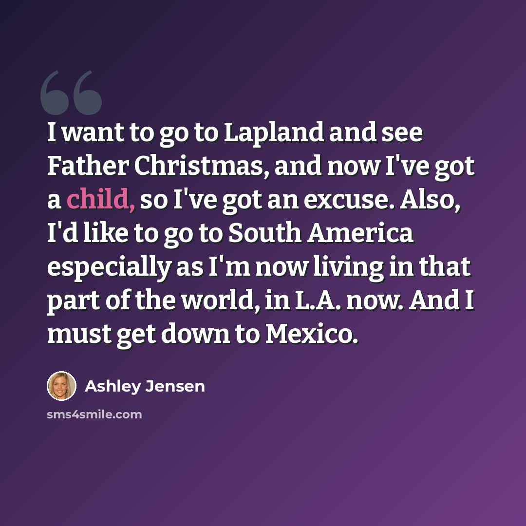 “I want to go to Lapland and see Father Christmas, and now I've got a child, so I've got an excuse. Also, I'd like to go to South America especially as I'm now living in that part of the world, in L.A. now. And I must get down to Mexico.” quote by Ashley Jensen