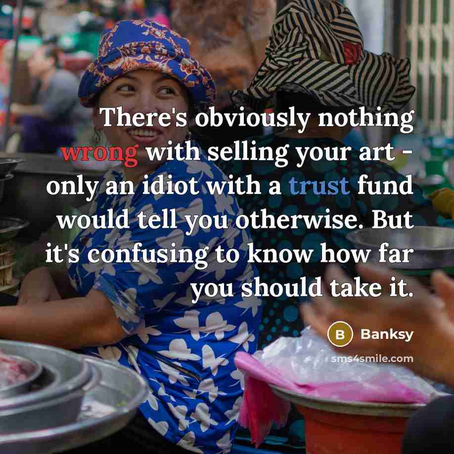 “There's obviously nothing wrong with selling your art - only an idiot with a trust fund would tell you otherwise. But it's confusing to know how far you should take it.” quote by Banksy