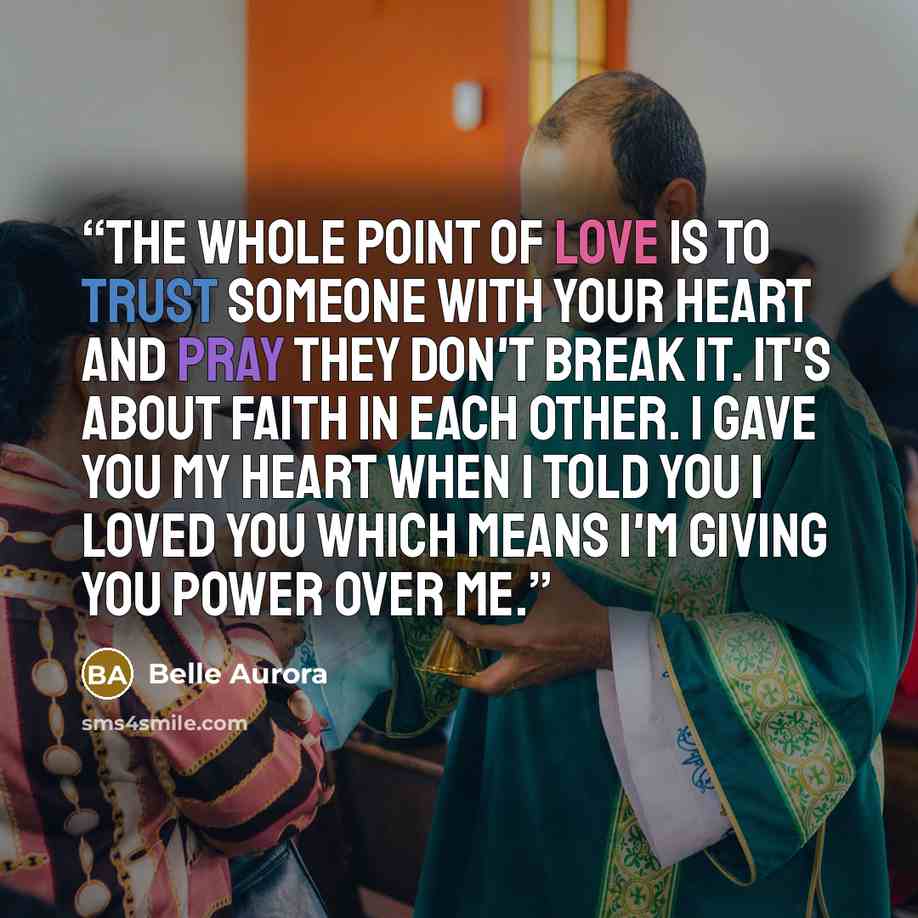 “The whole point of love is to trust someone with your heart and pray they don't break it. It's about faith in each other. I gave you my heart when I told you I loved you which means I'm giving you power over me.” quote by Belle Aurora