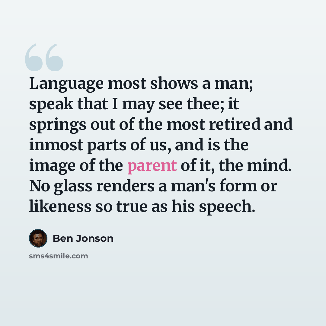 “Language most shows a man; speak that I may see thee; it springs out of the most retired and inmost parts of us, and is the image of the parent of it, the mind. No glass renders a man's form or likeness so true as his speech.” quote by Ben Jonson