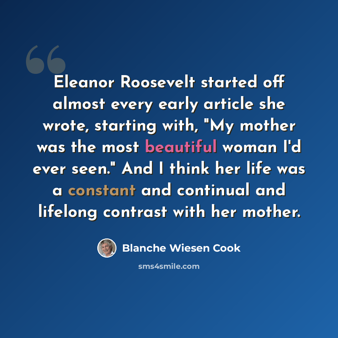 “Eleanor Roosevelt started off almost every early article she wrote, starting with, "My mother was the most beautiful woman I'd ever seen." And I think her life was a constant and continual and lifelong contrast with her mother.” quote by Blanche Wiesen Cook