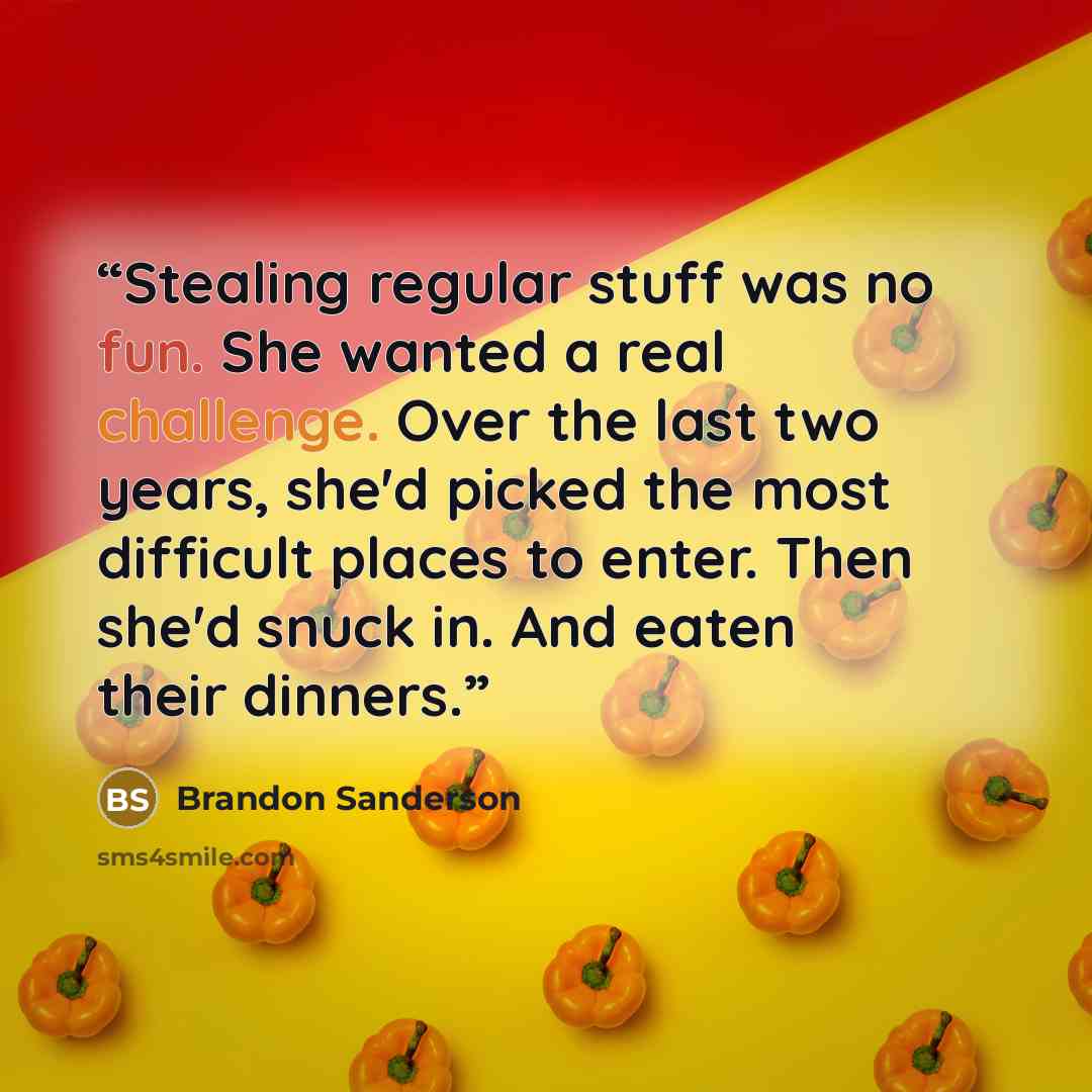 “Stealing regular stuff was no fun. She wanted a real challenge. Over the last two years, she'd picked the most difficult places to enter. Then she'd snuck in. And eaten their dinners.” quote by Brandon Sanderson