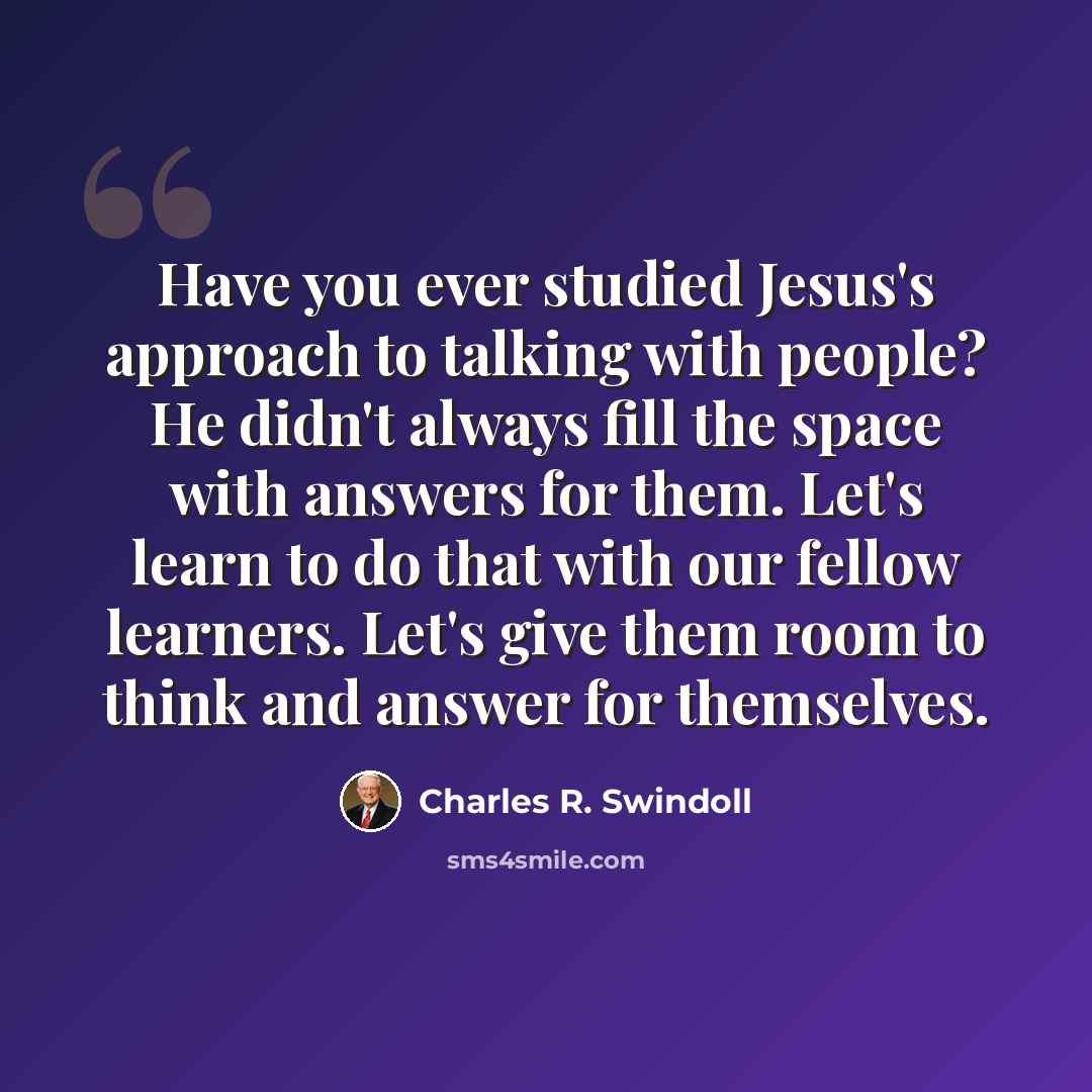 “Have you ever studied Jesus's approach to talking with people? He didn't always fill the space with answers for them. Let's learn to do that with our fellow learners. Let's give them room to think and answer for themselves.” quote by Charles R. Swindoll