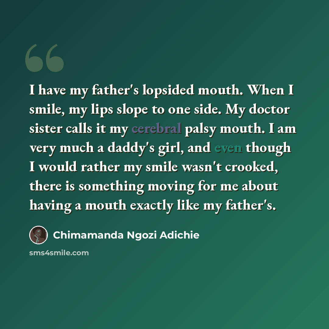 “I have my father's lopsided mouth. When I smile, my lips slope to one side. My doctor sister calls it my cerebral palsy mouth. I am very much a daddy's girl, and even though I would rather my smile wasn't crooked, there is something moving for me about having a mouth exactly like my father's.” quote by Chimamanda Ngozi Adichie