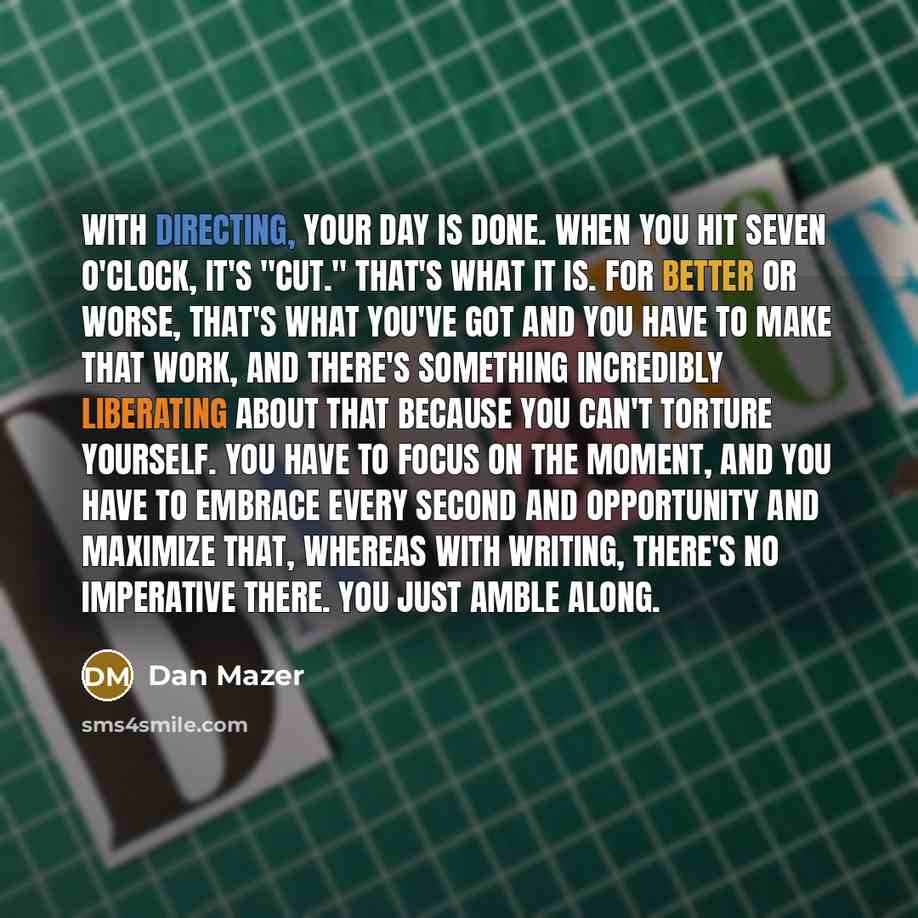 “With directing, your day is done. When you hit seven o'clock, it's "Cut." That's what it is. For better or worse, that's what you've got and you have to make that work, and there's something incredibly liberating about that because you can't torture yourself. You have to focus on the moment, and…” quote by Dan Mazer