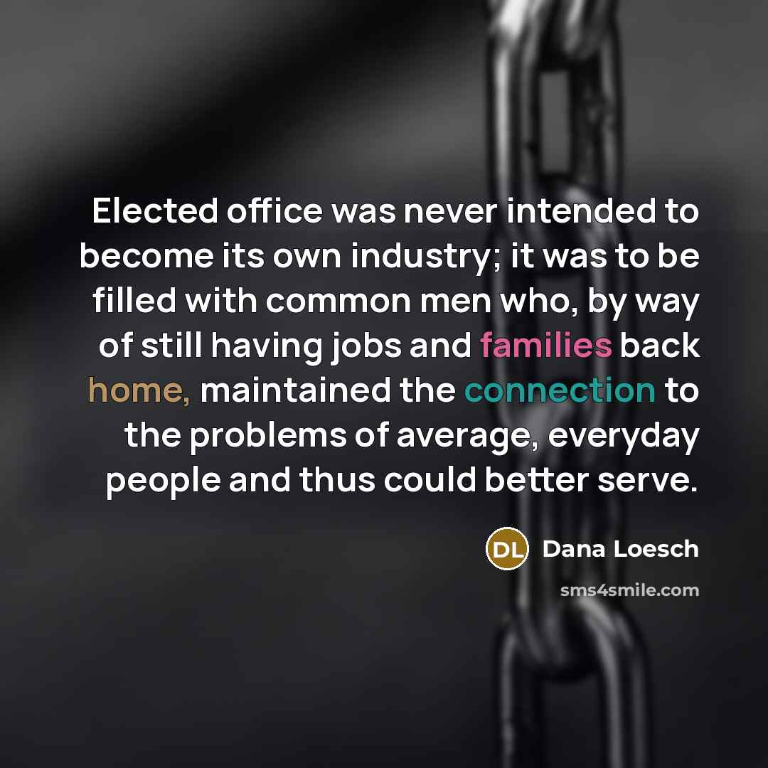 “Elected office was never intended to become its own industry; it was to be filled with common men who, by way of still having jobs and families back home, maintained the connection to the problems of average, everyday people and thus could better serve.” quote by Dana Loesch