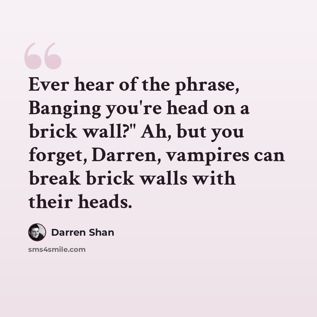 “Ever hear of the phrase, Banging you're head on a brick wall?" Ah, but you forget, Darren, vampires can break brick walls with their heads.” quote by Darren Shan