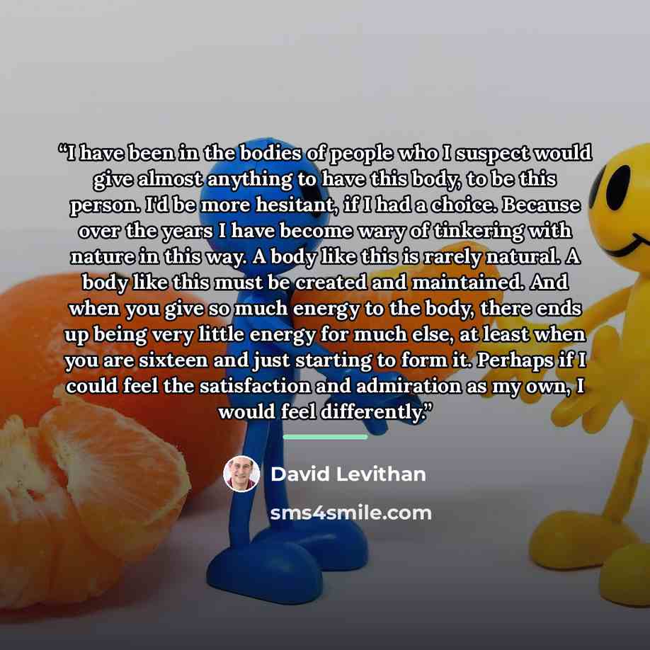 “I have been in the bodies of people who I suspect would give almost anything to have this body, to be this person. I'd be more hesitant, if I had a choice. Because over the years I have become wary of tinkering with nature in this way. A body like this is rarely natural. A body like this must be…” quote by David Levithan