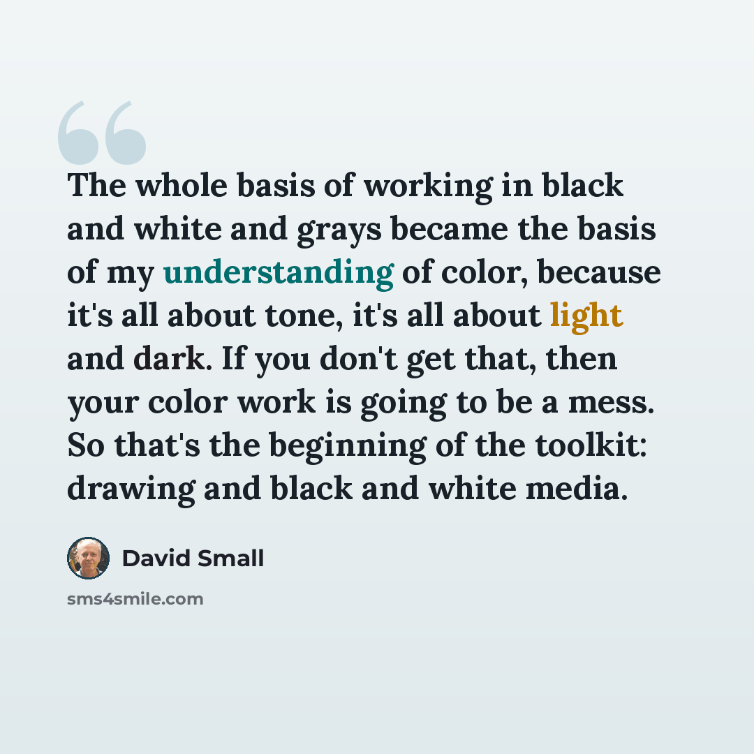 “The whole basis of working in black and white and grays became the basis of my understanding of color, because it's all about tone, it's all about light and dark. If you don't get that, then your color work is going to be a mess. So that's the beginning of the toolkit: drawing and black and white…” quote by David Small