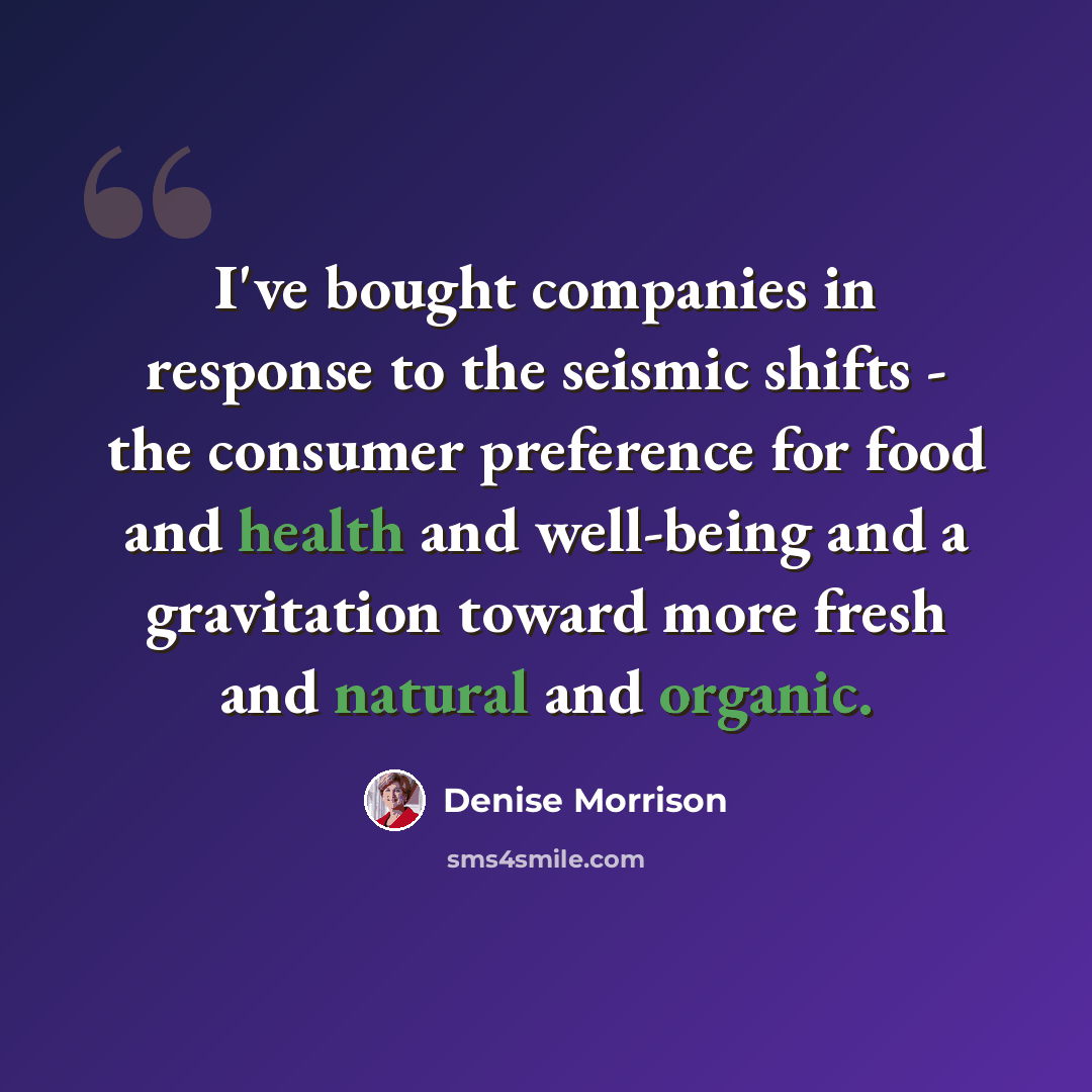 “I've bought companies in response to the seismic shifts - the consumer preference for food and health and well-being and a gravitation toward more fresh and natural and organic.” quote by Denise Morrison