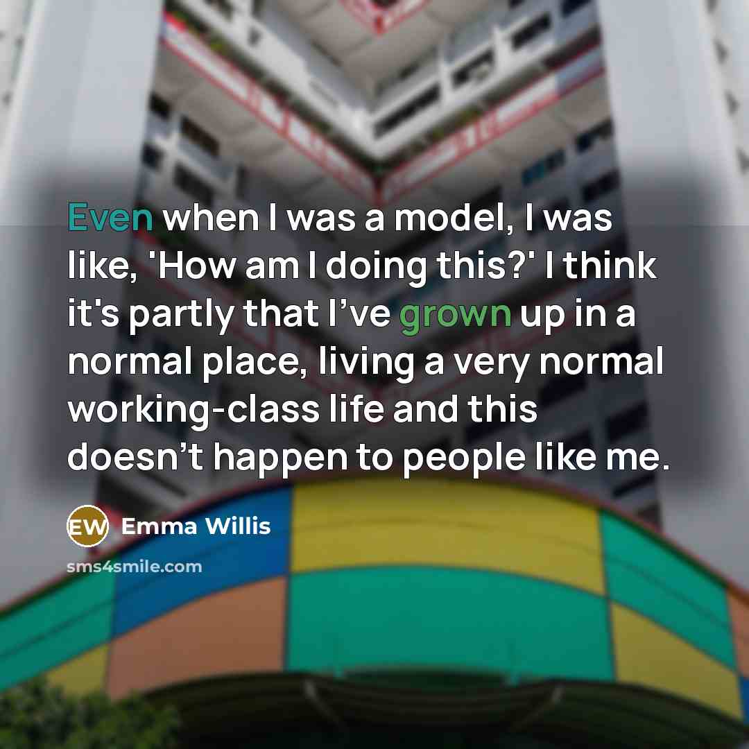 “Even when I was a model, I was like, 'How am I doing this?' I think it's partly that I've grown up in a normal place, living a very normal working-class life and this doesn't happen to people like me.” quote by Emma Willis