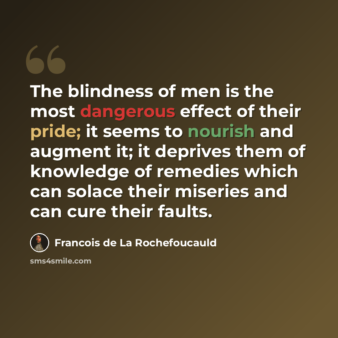“The blindness of men is the most dangerous effect of their pride; it seems to nourish and augment it; it deprives them of knowledge of remedies which can solace their miseries and can cure their faults.” quote by Francois de La Rochefoucauld