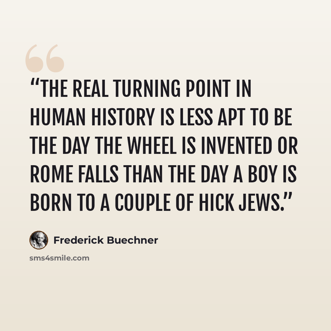 “The real turning point in human history is less apt to be the day the wheel is invented or Rome falls than the day a boy is born to a couple of hick Jews.” quote by Frederick Buechner
