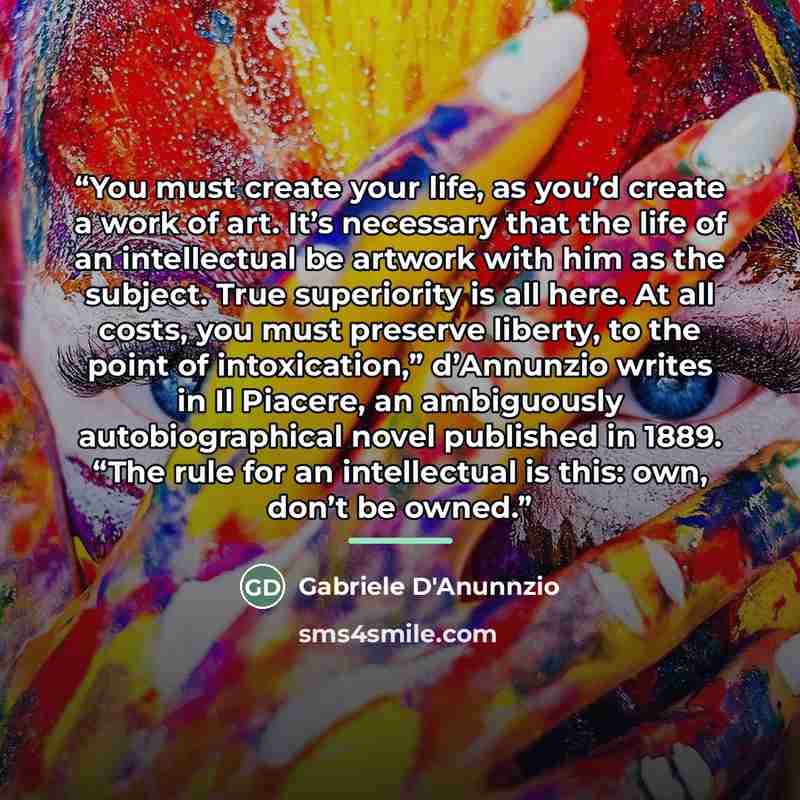 “You must create your life, as you’d create a work of art. It’s necessary that the life of an intellectual be artwork with him as the subject. True superiority is all here. At all costs, you must preserve liberty, to the point of intoxication,” d’Annunzio writes in Il Piacere, an ambiguously…” quote by Gabriele D'Anunnzio