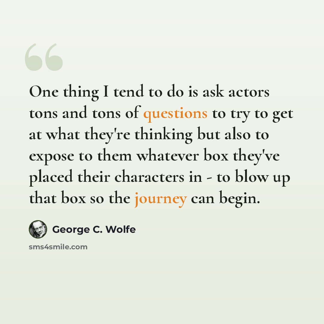 “One thing I tend to do is ask actors tons and tons of questions to try to get at what they're thinking but also to expose to them whatever box they've placed their characters in - to blow up that box so the journey can begin.” quote by George C. Wolfe
