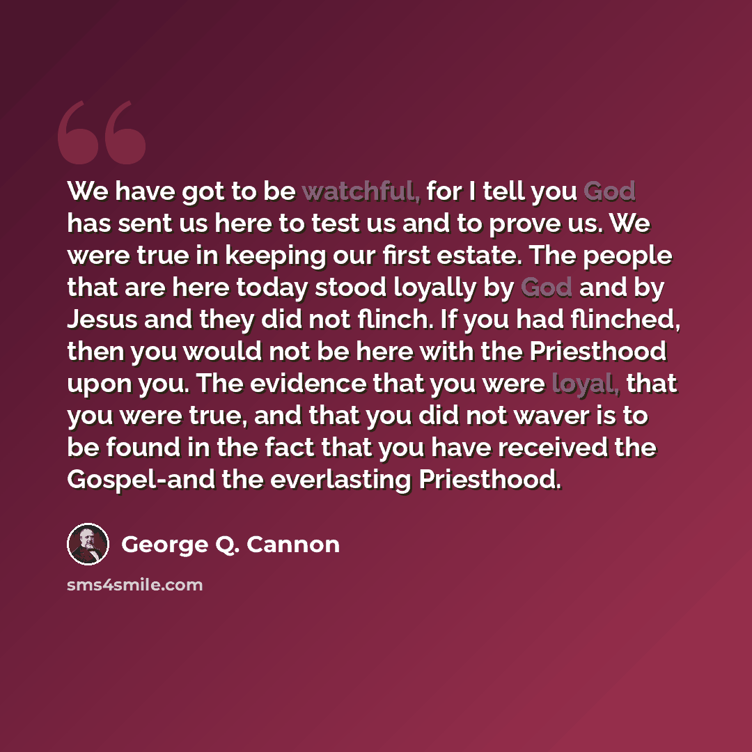 “We have got to be watchful, for I tell you God has sent us here to test us and to prove us. We were true in keeping our first estate. The people that are here today stood loyally by God and by Jesus and they did not flinch. If you had flinched, then you would not be here with the Priesthood upon…” quote by George Q. Cannon