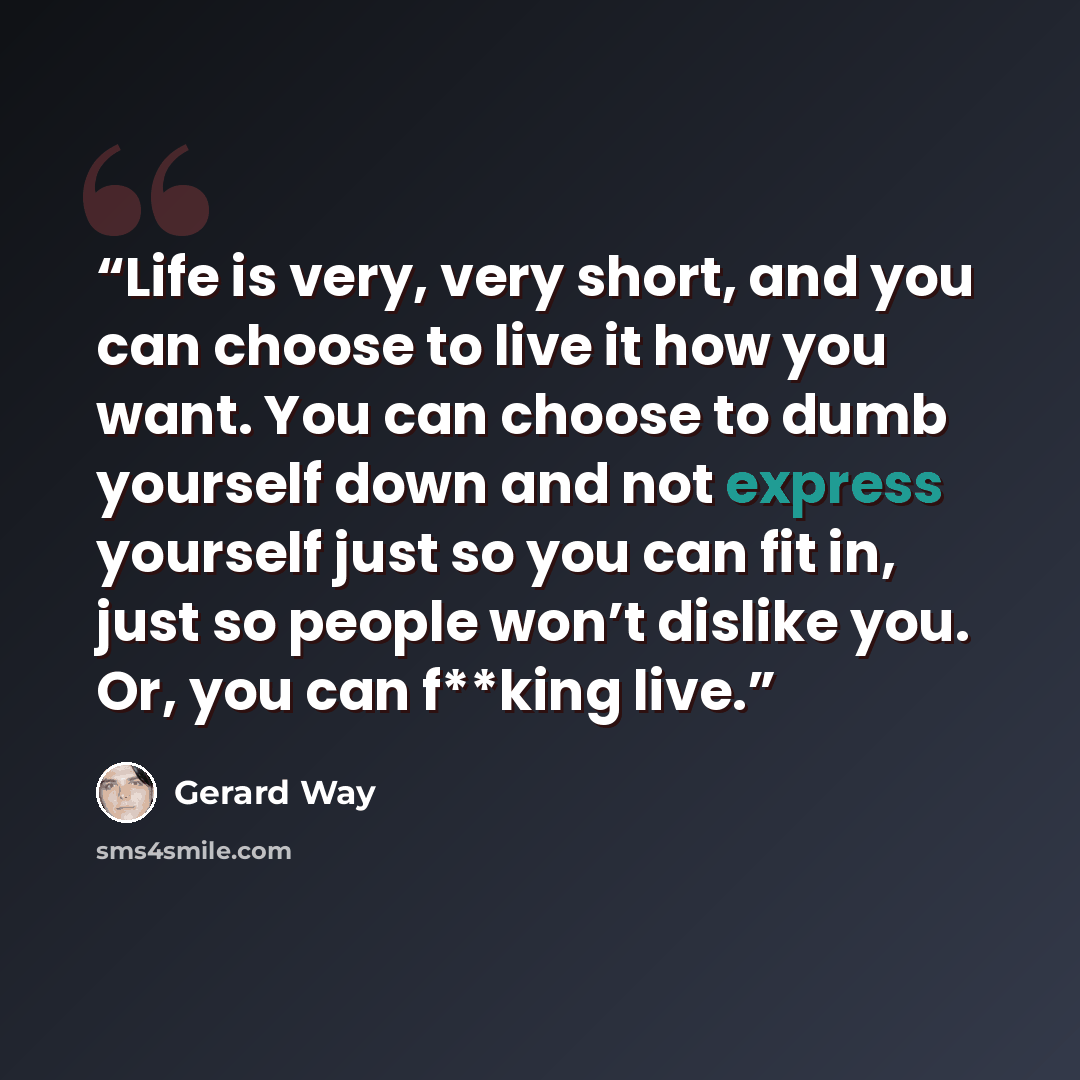 “Life is very, very short, and you can choose to live it how you want. You can choose to dumb yourself down and not express yourself just so you can fit in, just so people won’t dislike you. Or, you can f**king live.” quote by Gerard Way