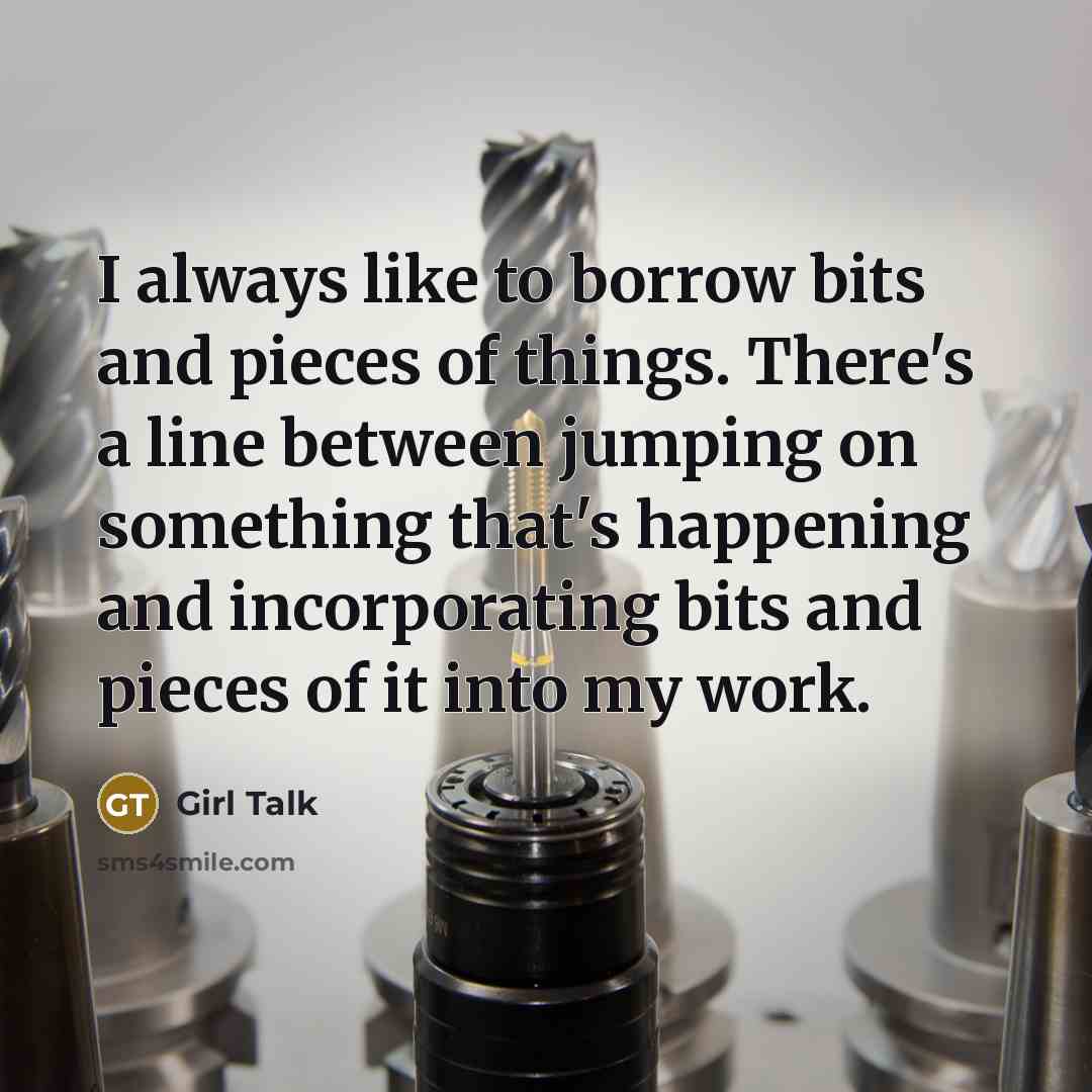 “I always like to borrow bits and pieces of things. There's a line between jumping on something that's happening and incorporating bits and pieces of it into my work.” quote by Girl Talk