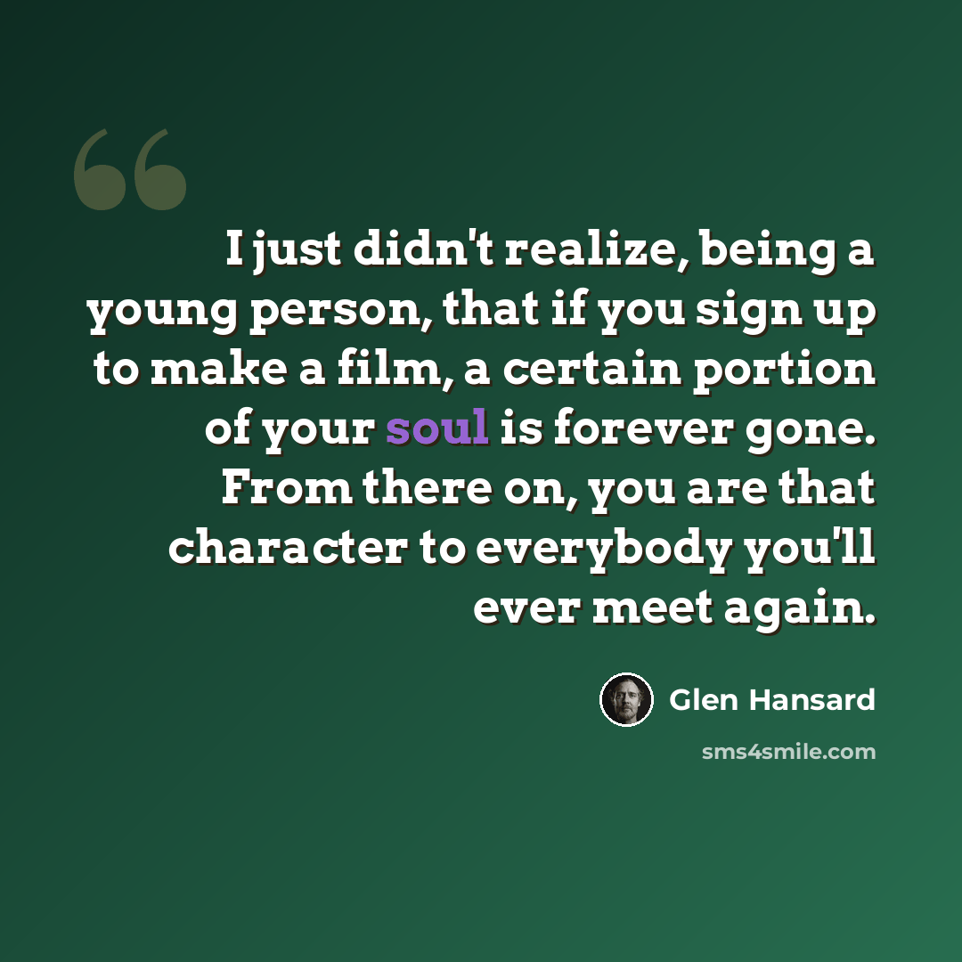 “I just didn't realize, being a young person, that if you sign up to make a film, a certain portion of your soul is forever gone. From there on, you are that character to everybody you'll ever meet again.” quote by Glen Hansard