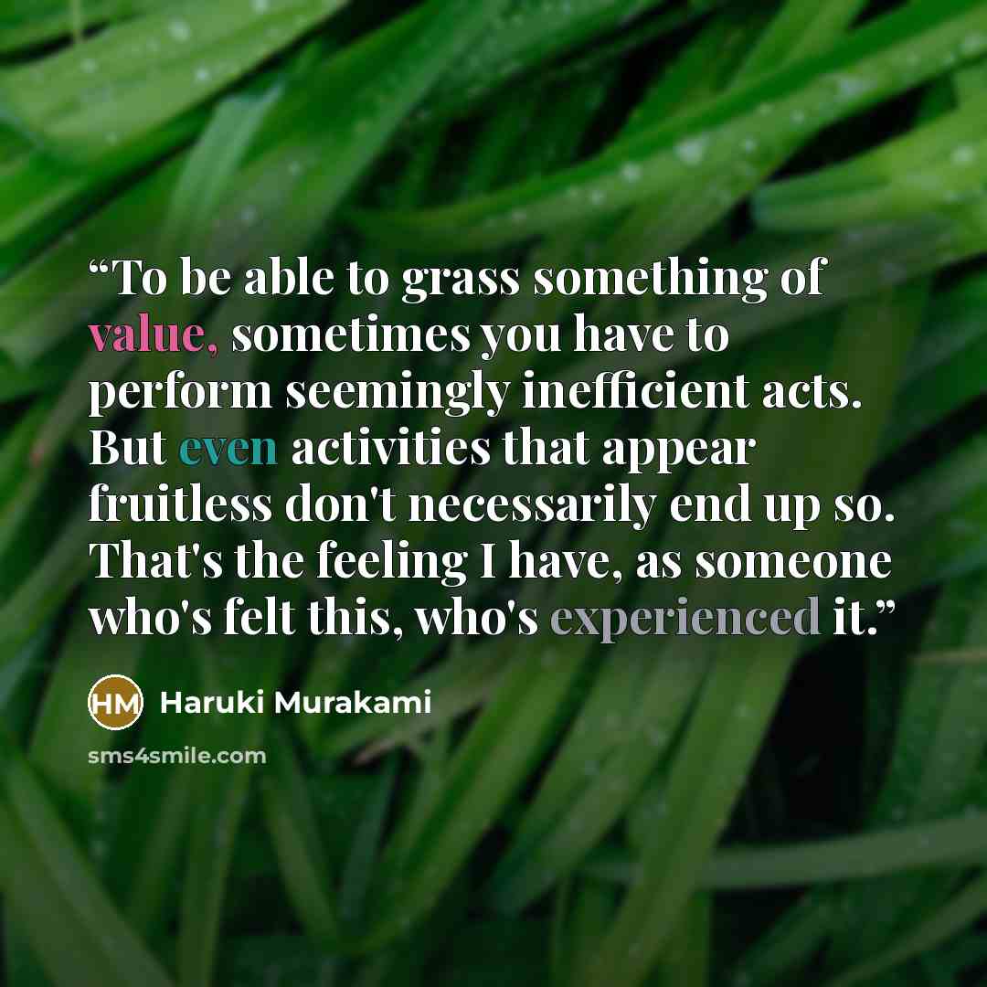“To be able to grass something of value, sometimes you have to perform seemingly inefficient acts. But even activities that appear fruitless don't necessarily end up so. That's the feeling I have, as someone who's felt this, who's experienced it.” quote by Haruki Murakami