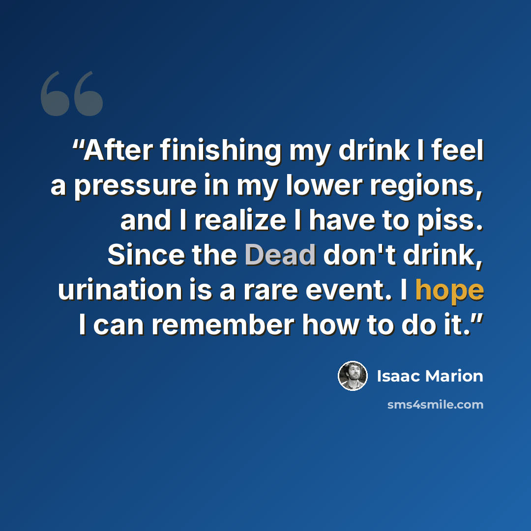 “After finishing my drink I feel a pressure in my lower regions, and I realize I have to piss. Since the Dead don't drink, urination is a rare event. I hope I can remember how to do it.” quote by Isaac Marion