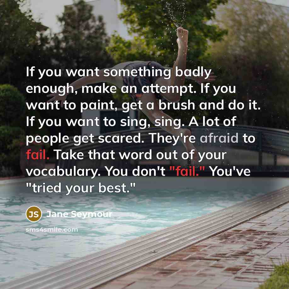 “If you want something badly enough, make an attempt. If you want to paint, get a brush and do it. If you want to sing, sing. A lot of people get scared. They're afraid to fail. Take that word out of your vocabulary. You don't "fail." You've "tried your best."” quote by Jane Seymour