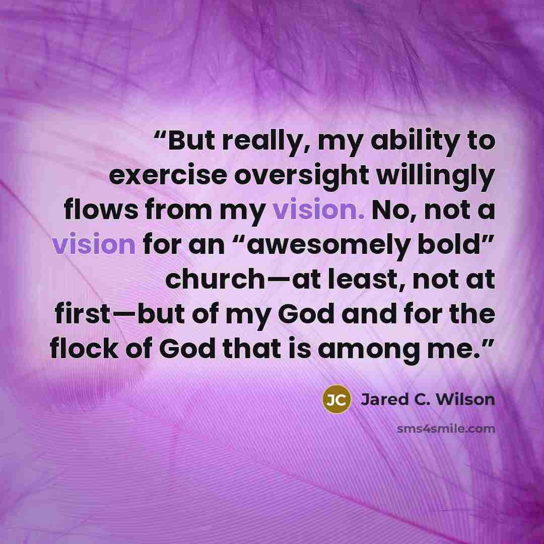 “But really, my ability to exercise oversight willingly flows from my vision. No, not a vision for an “awesomely bold” church—at least, not at first—but of my God and for the flock of God that is among me.” quote by Jared C. Wilson