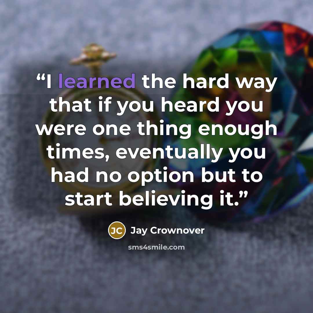 “I learned the hard way that if you heard you were one thing enough times, eventually you had no option but to start believing it.” quote by Jay Crownover