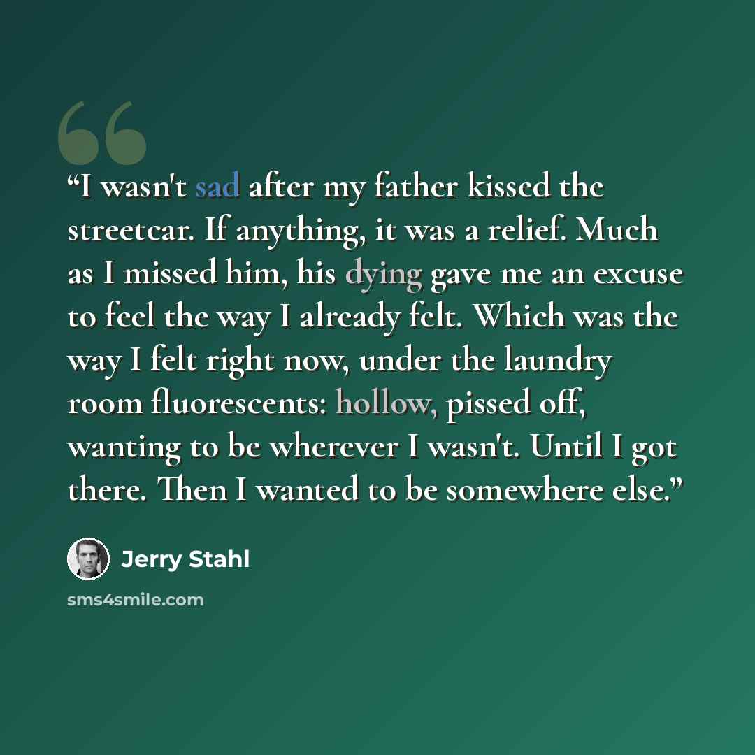 “I wasn't sad after my father kissed the streetcar. If anything, it was a relief. Much as I missed him, his dying gave me an excuse to feel the way I already felt. Which was the way I felt right now, under the laundry room fluorescents: hollow, pissed off, wanting to be wherever I wasn't. Until I…” quote by Jerry Stahl