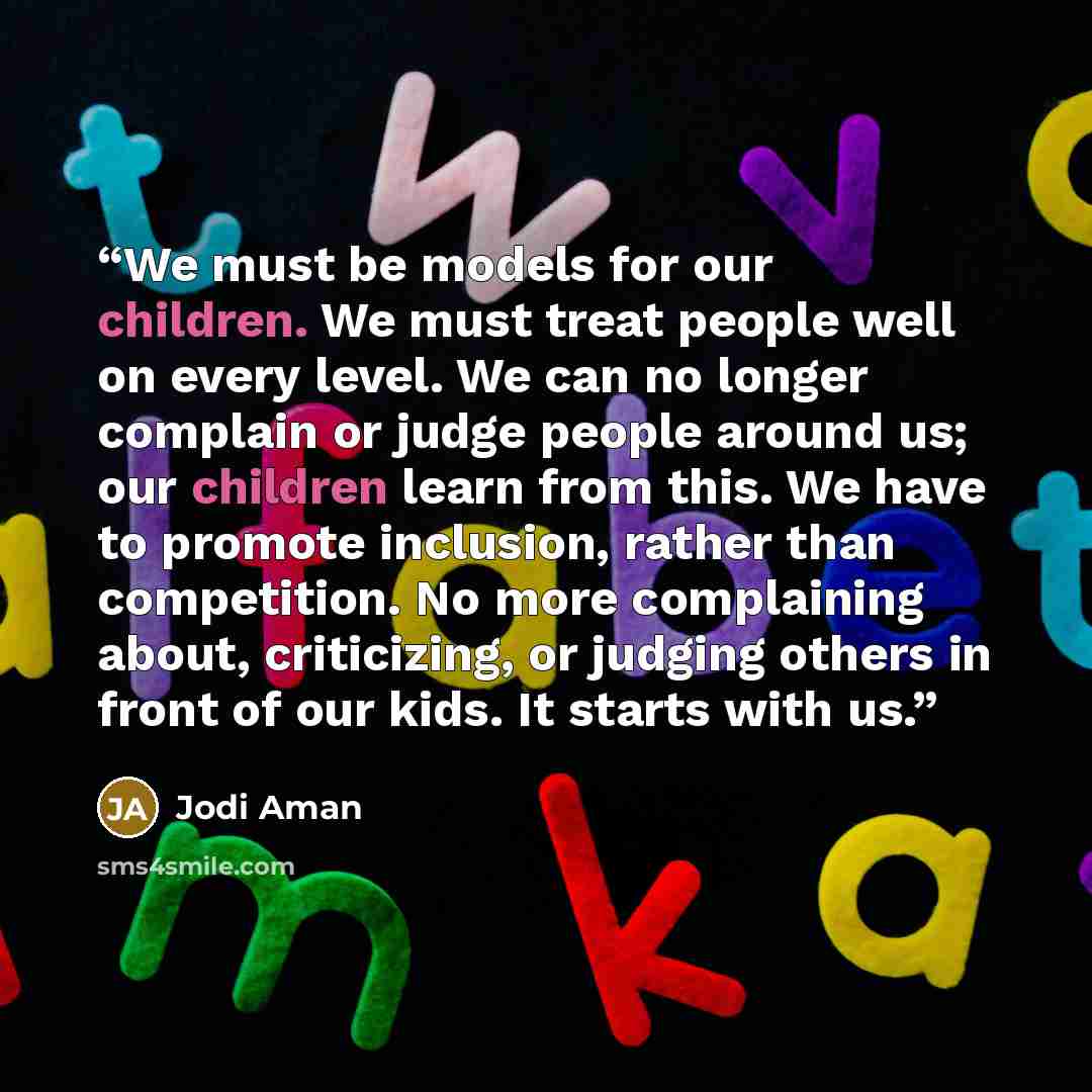 “We must be models for our children. We must treat people well on every level. We can no longer complain or judge people around us; our children learn from this. We have to promote inclusion, rather than competition. No more complaining about, criticizing, or judging others in front of our kids. It…” quote by Jodi Aman