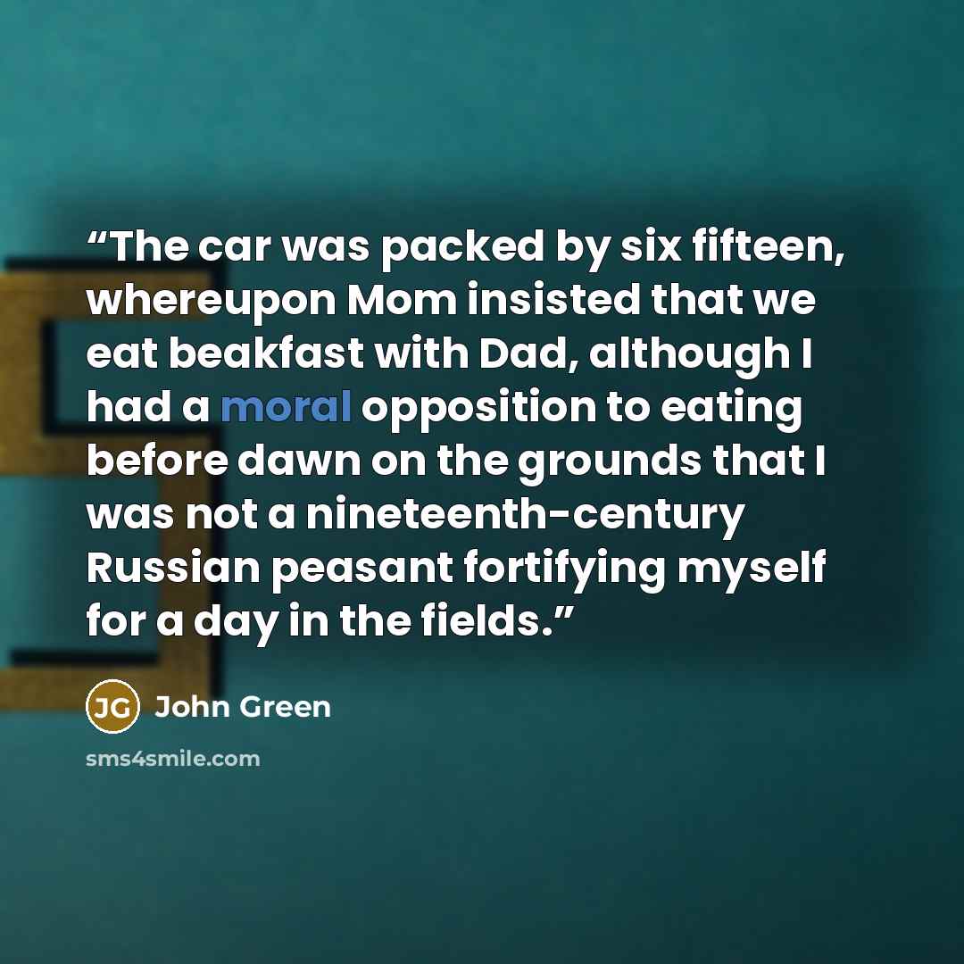 “The car was packed by six fifteen, whereupon Mom insisted that we eat beakfast with Dad, although I had a moral opposition to eating before dawn on the grounds that I was not a nineteenth-century Russian peasant fortifying myself for a day in the fields.” quote by John Green