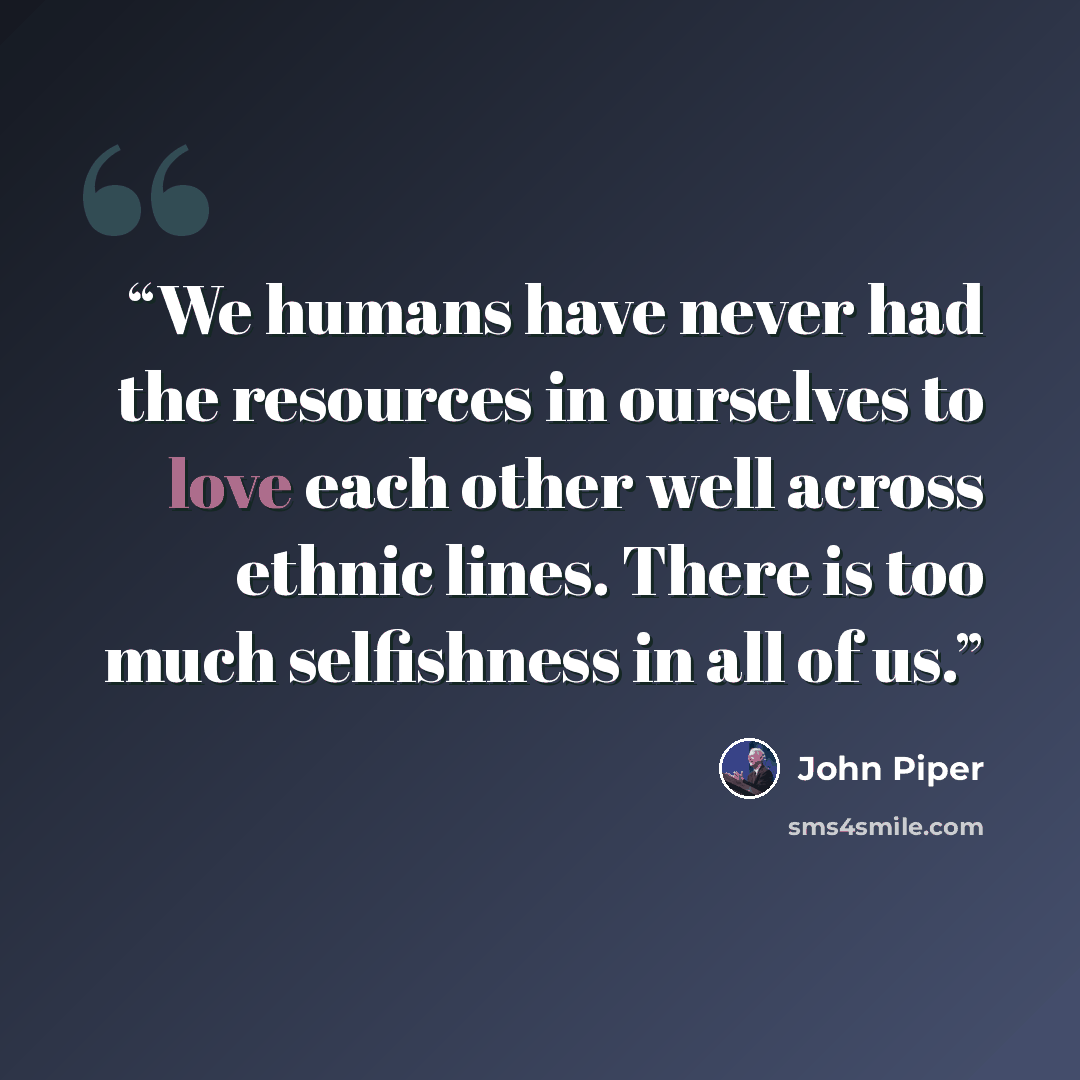 “We humans have never had the resources in ourselves to love each other well across ethnic lines. There is too much selfishness in all of us.” quote by John Piper
