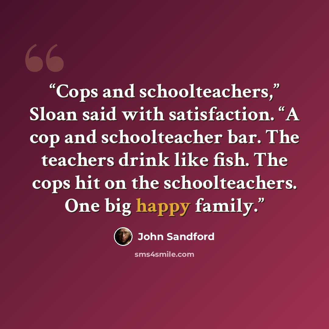 “Cops and schoolteachers,” Sloan said with satisfaction. “A cop and schoolteacher bar. The teachers drink like fish. The cops hit on the schoolteachers. One big happy family.” quote by John Sandford