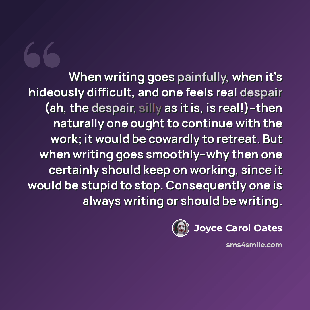 “When writing goes painfully, when it’s hideously difficult, and one feels real despair (ah, the despair, silly as it is, is real!)–then naturally one ought to continue with the work; it would be cowardly to retreat. But when writing goes smoothly–why then one certainly should keep on working…” quote by Joyce Carol Oates