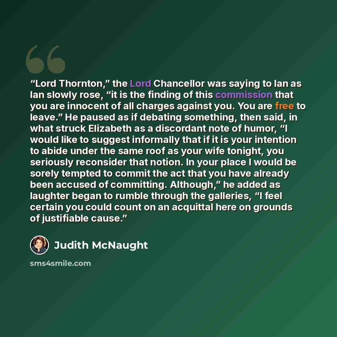 “Lord Thornton,” the Lord Chancellor was saying to Ian as Ian slowly rose, “it is the finding of this commission that you are innocent of all charges against you. You are free to leave.” He paused as if debating something, then said, in what struck Elizabeth as a discordant note of humor, “I would…” quote by Judith McNaught