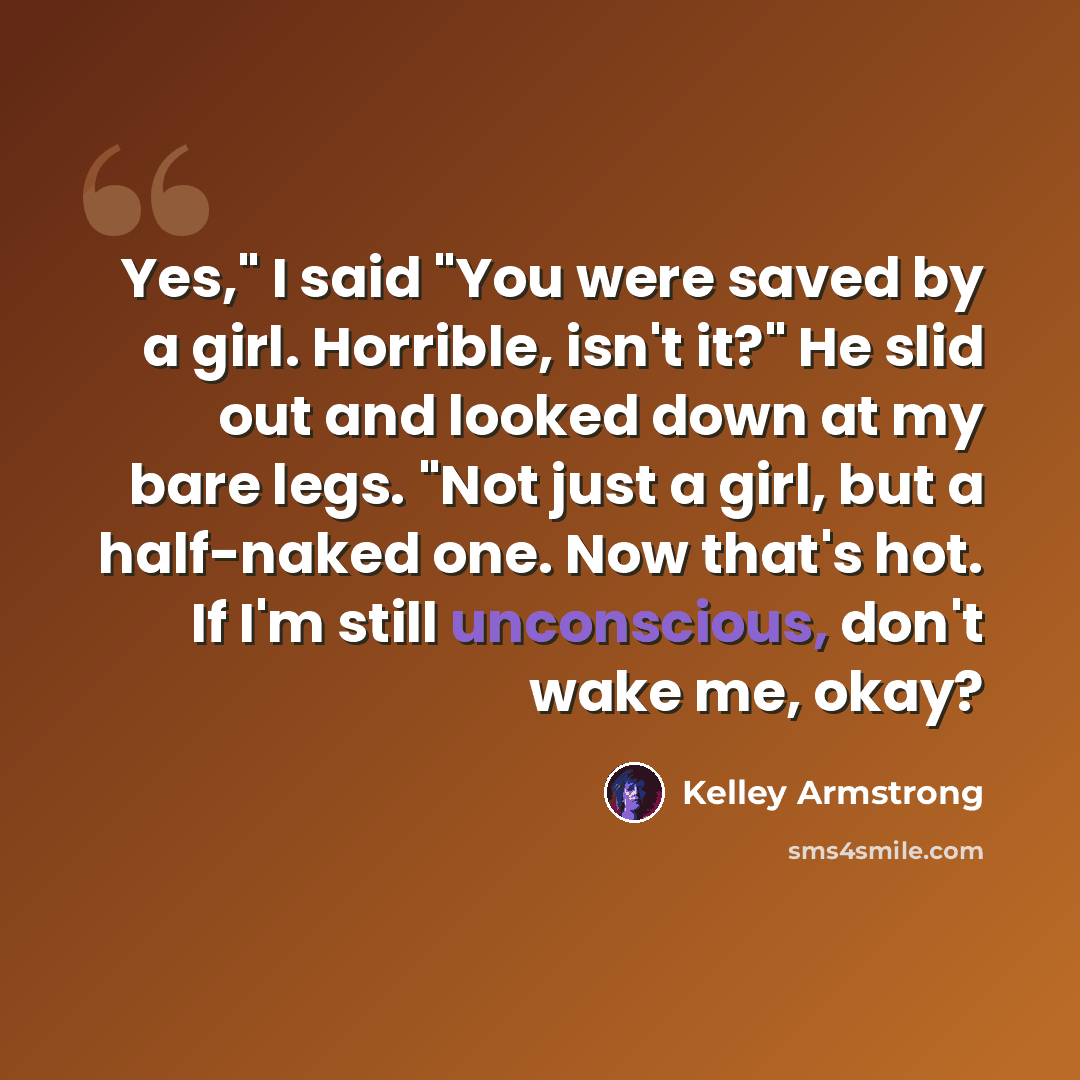 “Yes," I said "You were saved by a girl. Horrible, isn't it?" He slid out and looked down at my bare legs. "Not just a girl, but a half-naked one. Now that's hot. If I'm still unconscious, don't wake me, okay?” quote by Kelley Armstrong