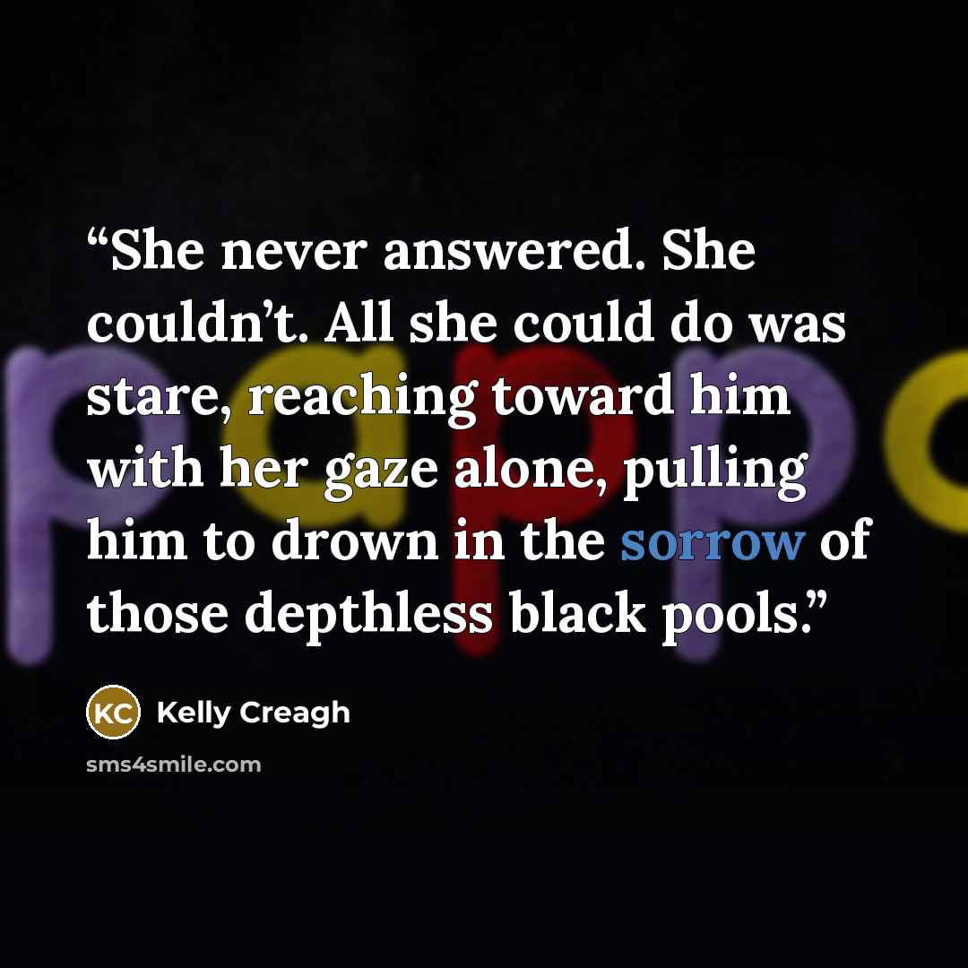“She never answered. She couldn’t. All she could do was stare, reaching toward him with her gaze alone, pulling him to drown in the sorrow of those depthless black pools.” quote by Kelly Creagh