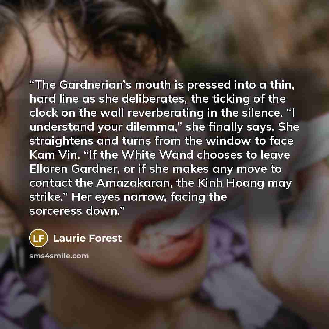 “The Gardnerian’s mouth is pressed into a thin, hard line as she deliberates, the ticking of the clock on the wall reverberating in the silence. “I understand your dilemma,” she finally says. She straightens and turns from the window to face Kam Vin. “If the White Wand chooses to leave Elloren…” quote by Laurie Forest