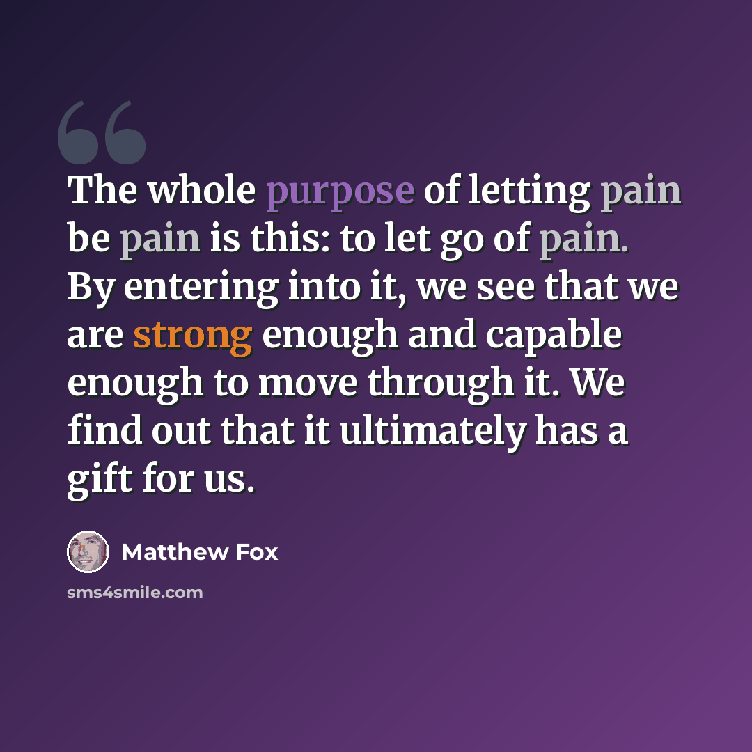 “The whole purpose of letting pain be pain is this: to let go of pain. By entering into it, we see that we are strong enough and capable enough to move through it. We find out that it ultimately has a gift for us.” quote by Matthew Fox