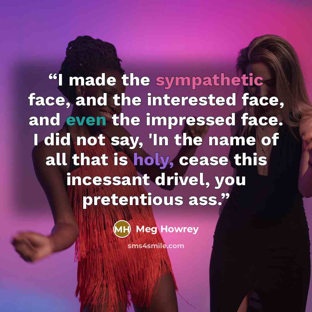 “I made the sympathetic face, and the interested face, and even the impressed face. I did not say, 'In the name of all that is holy, cease this incessant drivel, you pretentious ass.” quote by Meg Howrey