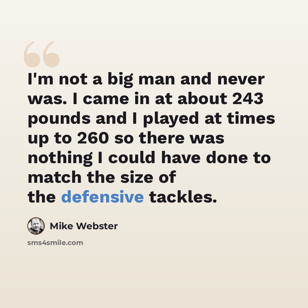 “I'm not a big man and never was. I came in at about 243 pounds and I played at times up to 260 so there was nothing I could have done to match the size of the defensive tackles.” quote by Mike Webster