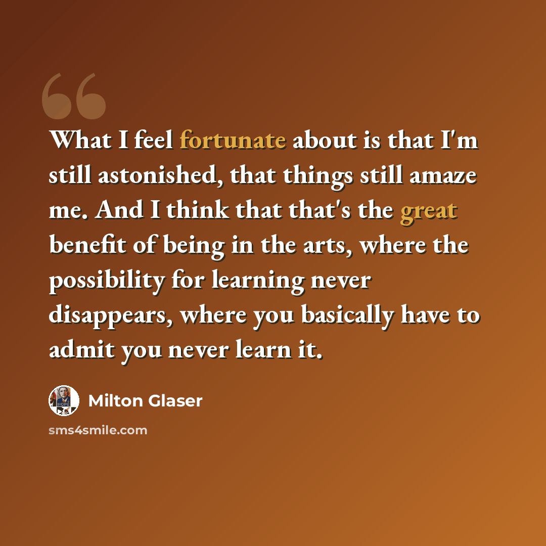 “What I feel fortunate about is that I'm still astonished, that things still amaze me. And I think that that's the great benefit of being in the arts, where the possibility for learning never disappears, where you basically have to admit you never learn it.” quote by Milton Glaser