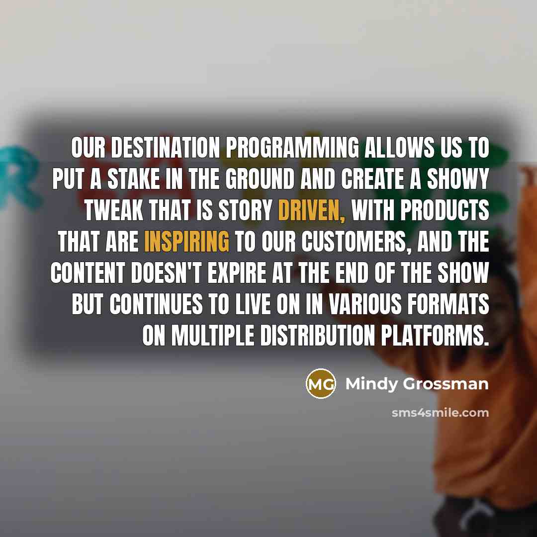 “Our destination programming allows us to put a stake in the ground and create a showy tweak that is story driven, with products that are inspiring to our customers, and the content doesn't expire at the end of the show but continues to live on in various formats on multiple distribution platforms.” quote by Mindy Grossman