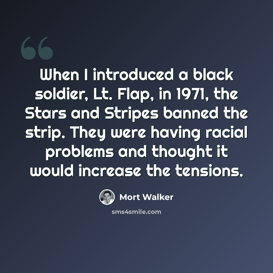 “When I introduced a black soldier, Lt. Flap, in 1971, the Stars and Stripes banned the strip. They were having racial problems and thought it would increase the tensions.” quote by Mort Walker