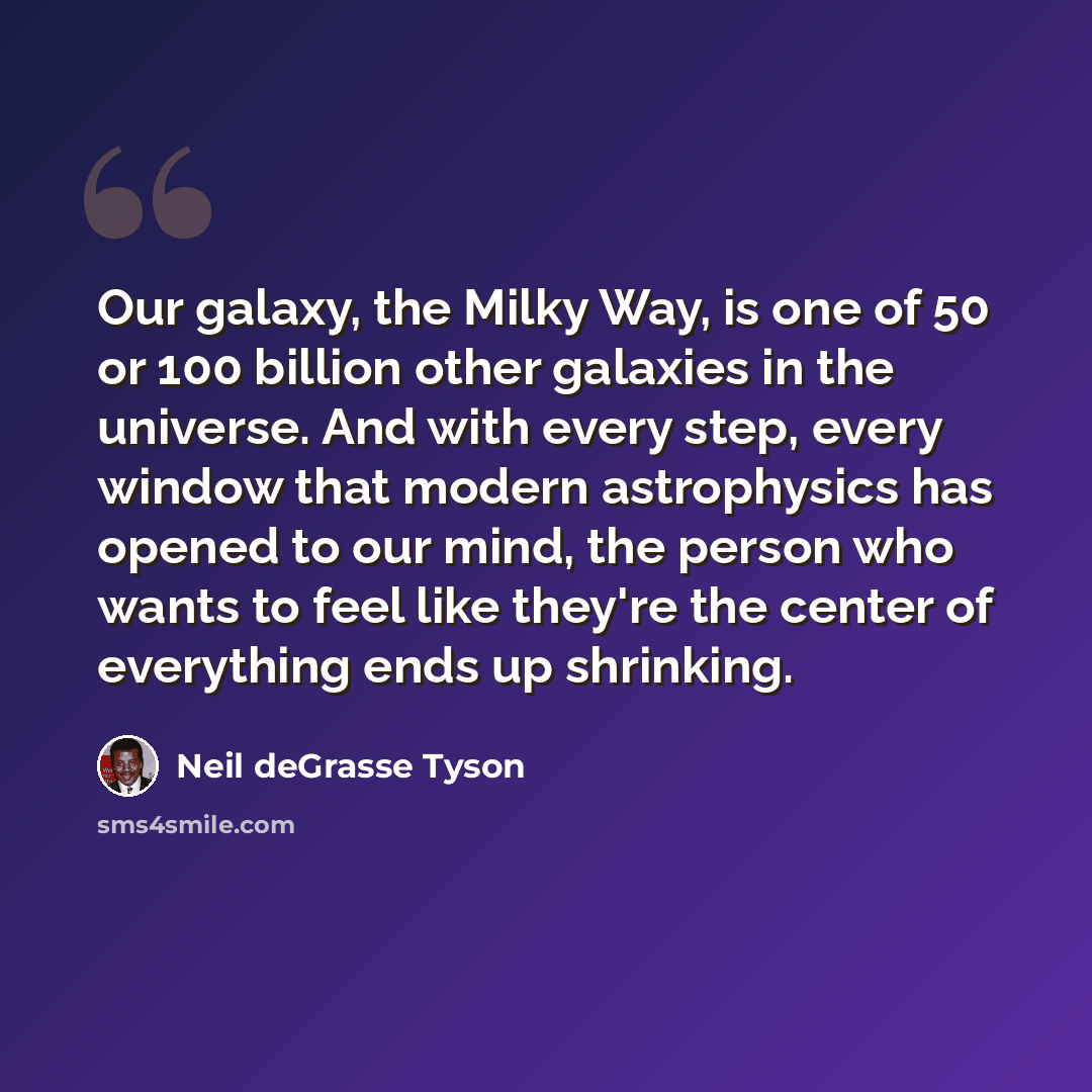 “Our galaxy, the Milky Way, is one of 50 or 100 billion other galaxies in the universe. And with every step, every window that modern astrophysics has opened to our mind, the person who wants to feel like they're the center of everything ends up shrinking.” quote by Neil deGrasse Tyson
