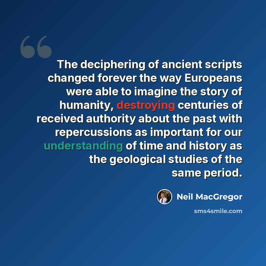 “The deciphering of ancient scripts changed forever the way Europeans were able to imagine the story of humanity, destroying centuries of received authority about the past with repercussions as important for our understanding of time and history as the geological studies of the same period.” quote by Neil MacGregor